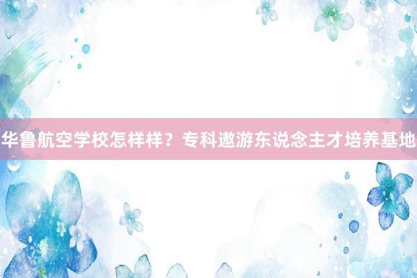 华鲁航空学校怎样样？专科遨游东说念主才培养基地