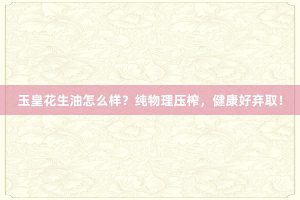 玉皇花生油怎么样？纯物理压榨，健康好弃取！