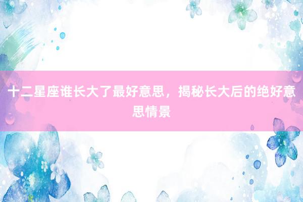 十二星座谁长大了最好意思，揭秘长大后的绝好意思情景