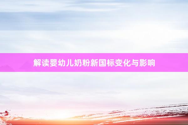 解读婴幼儿奶粉新国标变化与影响