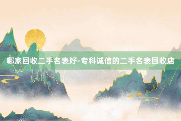哪家回收二手名表好-专科诚信的二手名表回收店