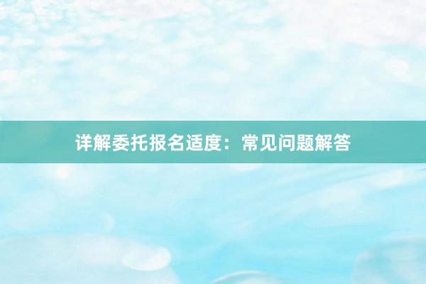 详解委托报名适度：常见问题解答