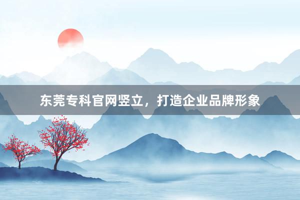 东莞专科官网竖立，打造企业品牌形象
