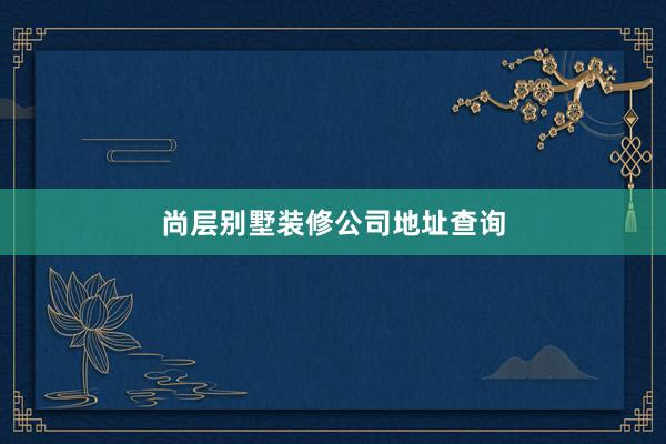 尚层别墅装修公司地址查询