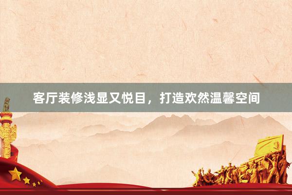 客厅装修浅显又悦目，打造欢然温馨空间