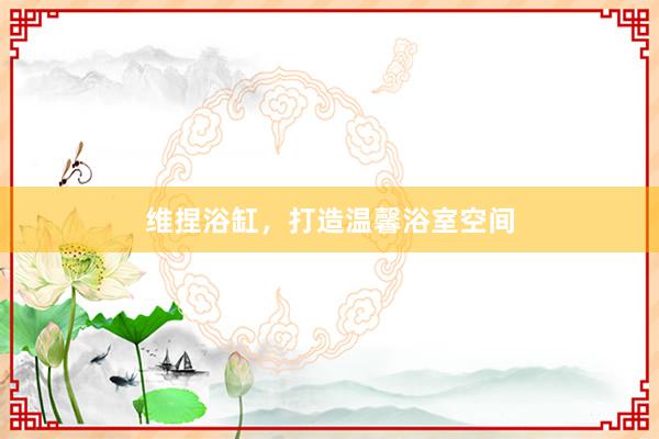 维捏浴缸，打造温馨浴室空间